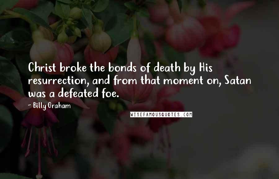 Billy Graham Quotes: Christ broke the bonds of death by His resurrection, and from that moment on, Satan was a defeated foe.