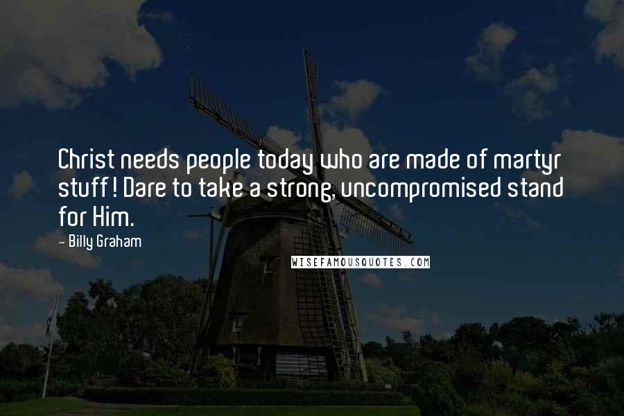Billy Graham Quotes: Christ needs people today who are made of martyr stuff! Dare to take a strong, uncompromised stand for Him.