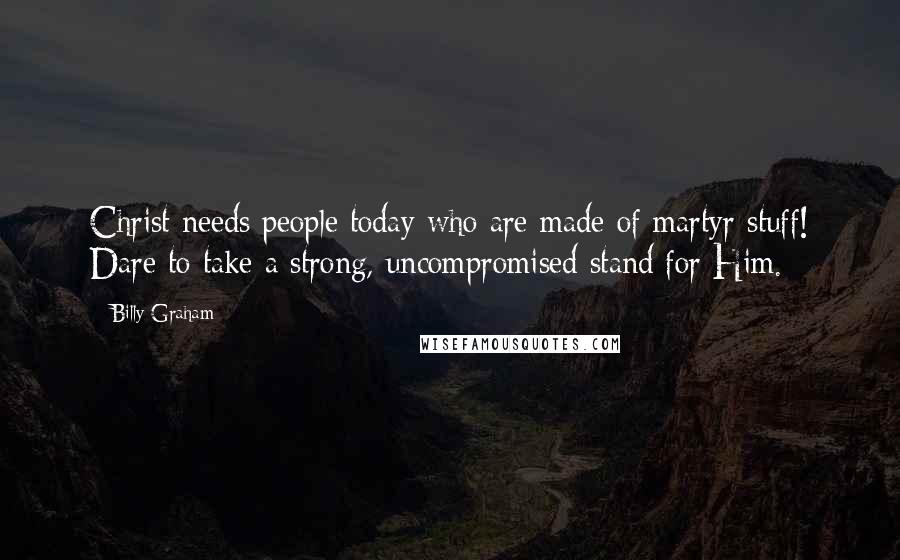 Billy Graham Quotes: Christ needs people today who are made of martyr stuff! Dare to take a strong, uncompromised stand for Him.