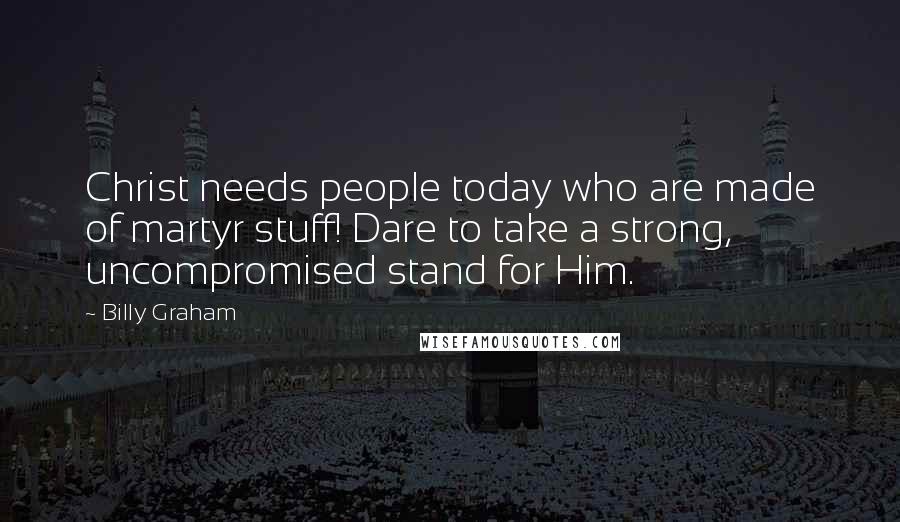 Billy Graham Quotes: Christ needs people today who are made of martyr stuff! Dare to take a strong, uncompromised stand for Him.