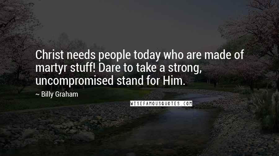 Billy Graham Quotes: Christ needs people today who are made of martyr stuff! Dare to take a strong, uncompromised stand for Him.