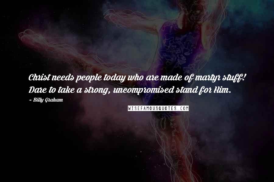 Billy Graham Quotes: Christ needs people today who are made of martyr stuff! Dare to take a strong, uncompromised stand for Him.