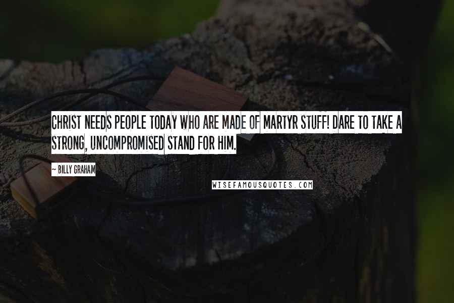 Billy Graham Quotes: Christ needs people today who are made of martyr stuff! Dare to take a strong, uncompromised stand for Him.