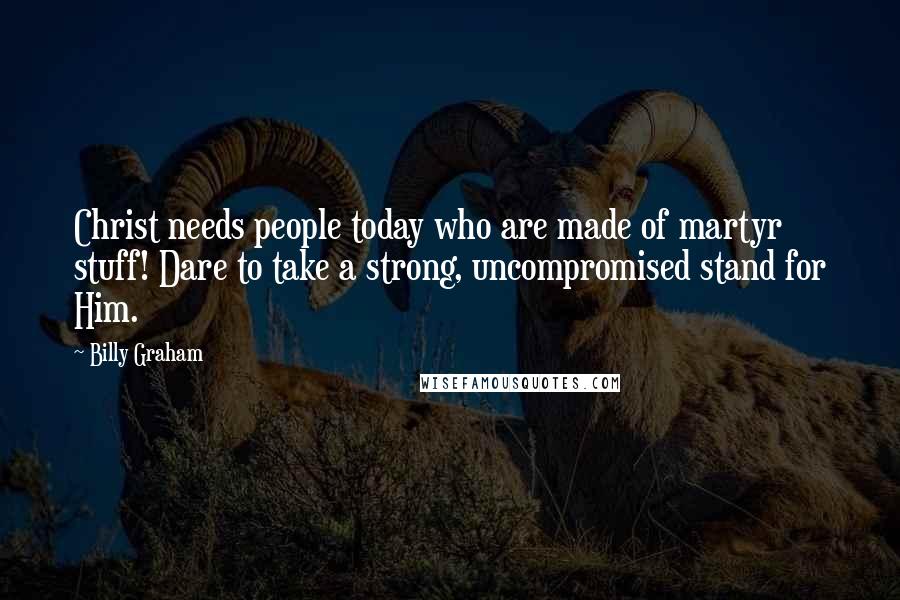 Billy Graham Quotes: Christ needs people today who are made of martyr stuff! Dare to take a strong, uncompromised stand for Him.