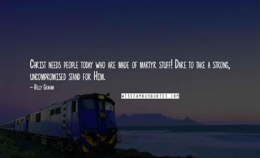 Billy Graham Quotes: Christ needs people today who are made of martyr stuff! Dare to take a strong, uncompromised stand for Him.