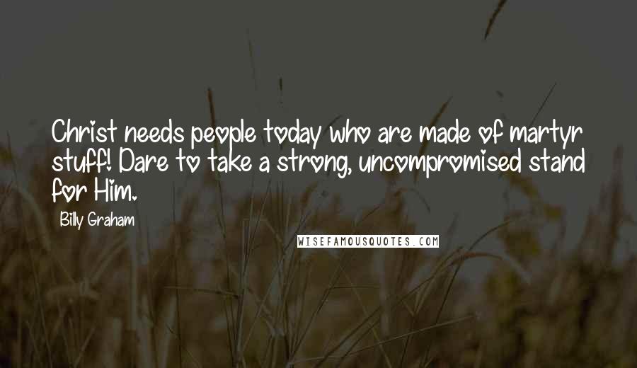Billy Graham Quotes: Christ needs people today who are made of martyr stuff! Dare to take a strong, uncompromised stand for Him.