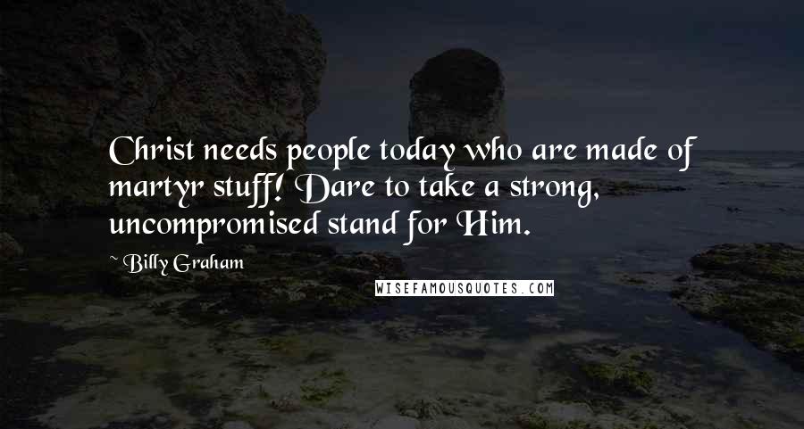 Billy Graham Quotes: Christ needs people today who are made of martyr stuff! Dare to take a strong, uncompromised stand for Him.