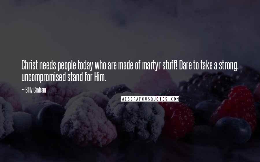 Billy Graham Quotes: Christ needs people today who are made of martyr stuff! Dare to take a strong, uncompromised stand for Him.