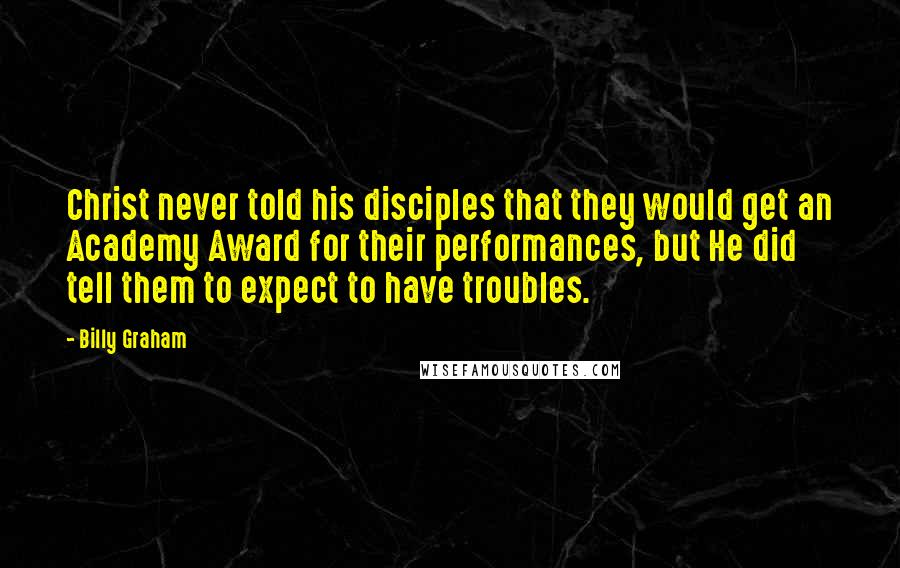Billy Graham Quotes: Christ never told his disciples that they would get an Academy Award for their performances, but He did tell them to expect to have troubles.
