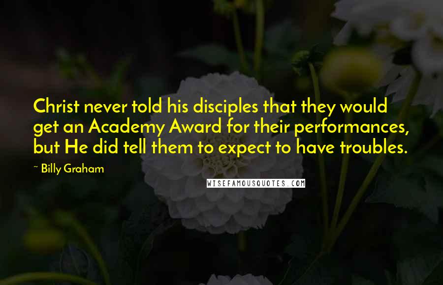 Billy Graham Quotes: Christ never told his disciples that they would get an Academy Award for their performances, but He did tell them to expect to have troubles.