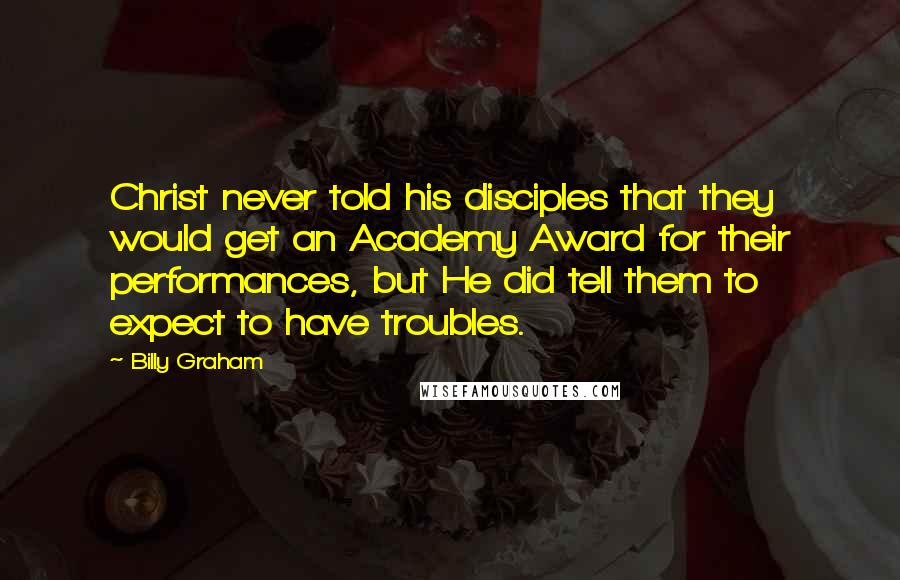 Billy Graham Quotes: Christ never told his disciples that they would get an Academy Award for their performances, but He did tell them to expect to have troubles.
