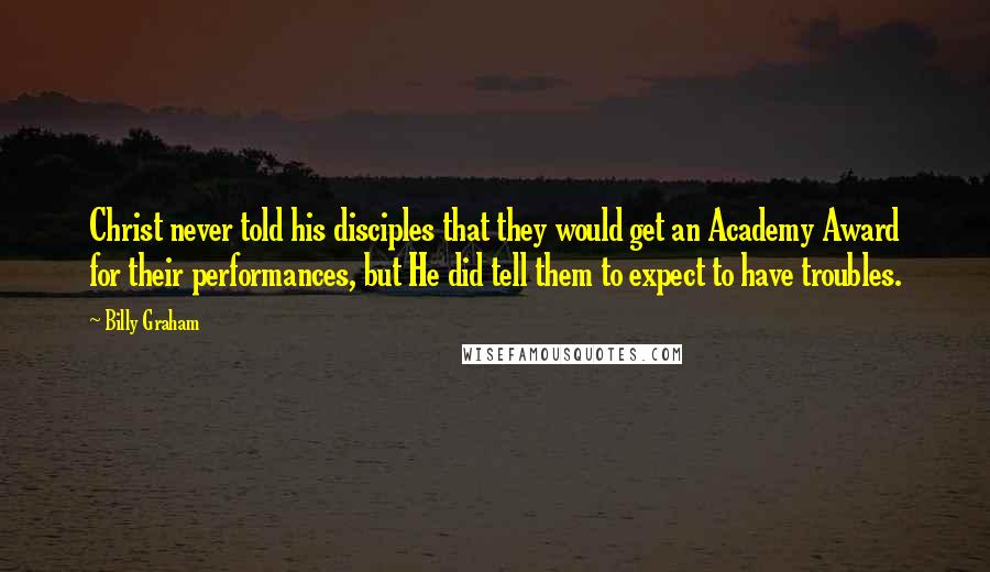 Billy Graham Quotes: Christ never told his disciples that they would get an Academy Award for their performances, but He did tell them to expect to have troubles.