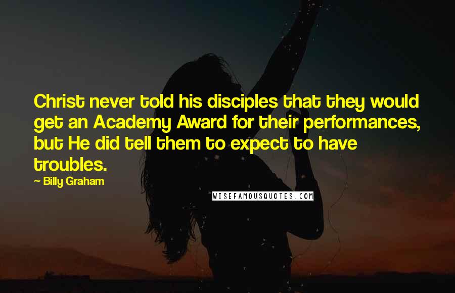Billy Graham Quotes: Christ never told his disciples that they would get an Academy Award for their performances, but He did tell them to expect to have troubles.