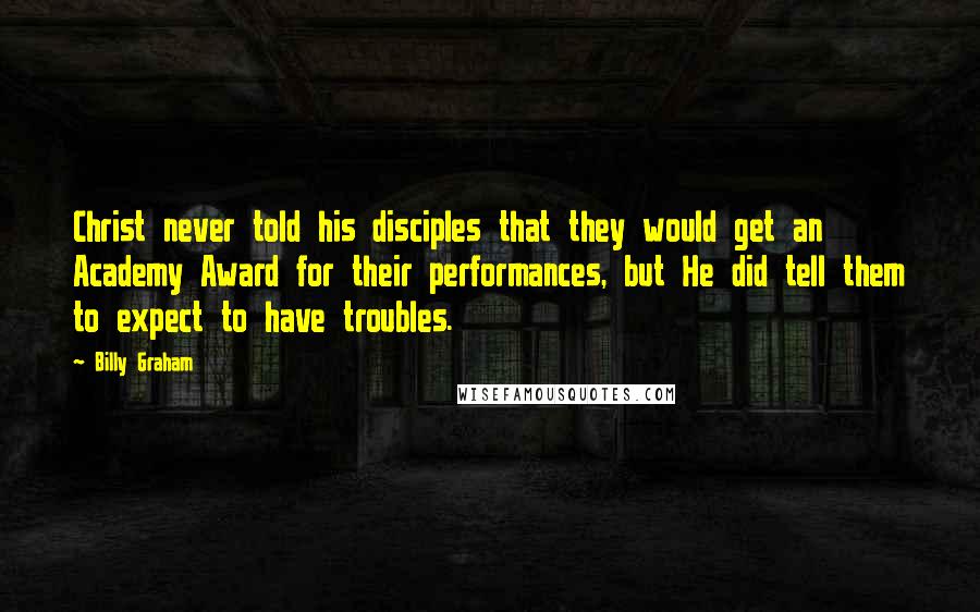 Billy Graham Quotes: Christ never told his disciples that they would get an Academy Award for their performances, but He did tell them to expect to have troubles.