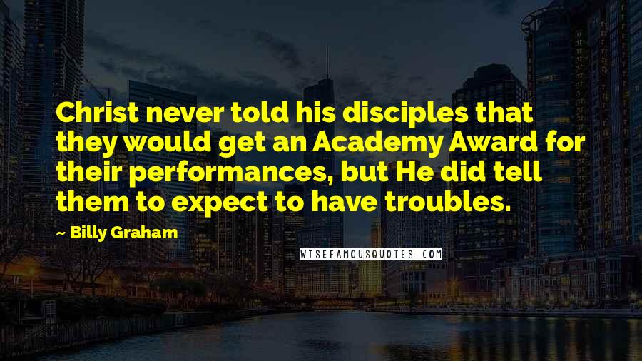 Billy Graham Quotes: Christ never told his disciples that they would get an Academy Award for their performances, but He did tell them to expect to have troubles.
