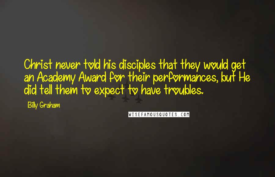Billy Graham Quotes: Christ never told his disciples that they would get an Academy Award for their performances, but He did tell them to expect to have troubles.