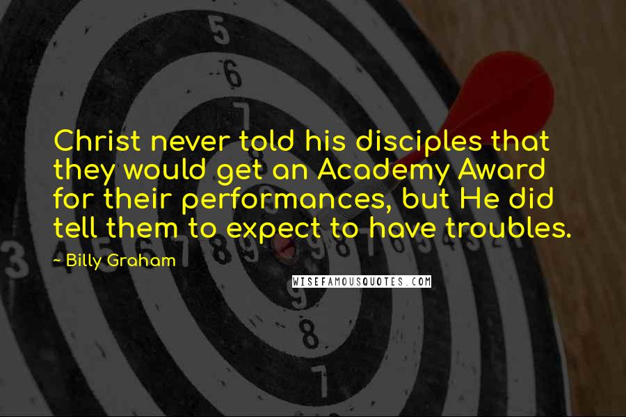 Billy Graham Quotes: Christ never told his disciples that they would get an Academy Award for their performances, but He did tell them to expect to have troubles.