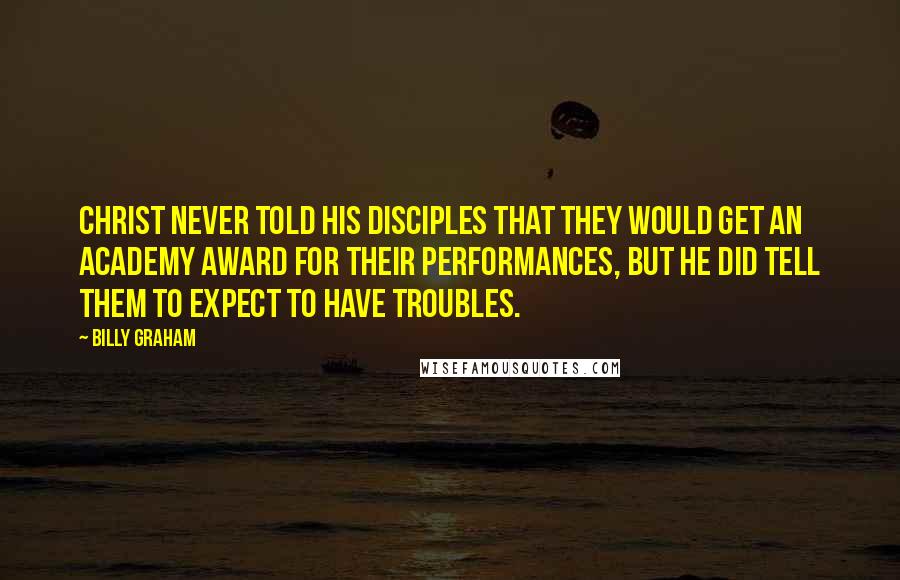Billy Graham Quotes: Christ never told his disciples that they would get an Academy Award for their performances, but He did tell them to expect to have troubles.
