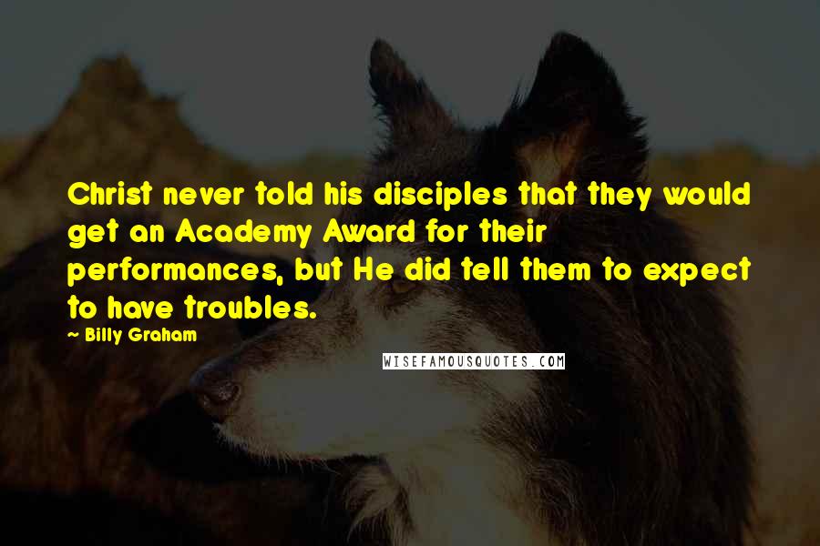 Billy Graham Quotes: Christ never told his disciples that they would get an Academy Award for their performances, but He did tell them to expect to have troubles.