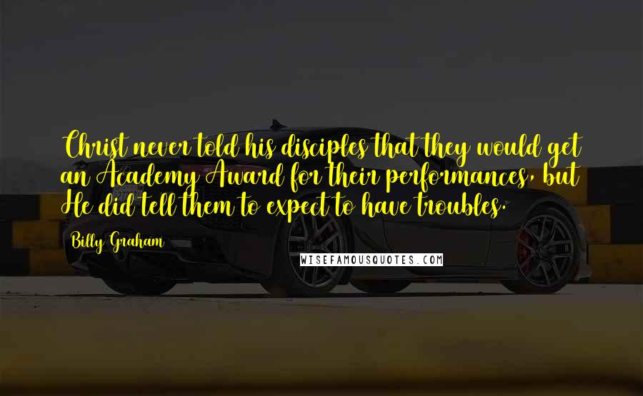 Billy Graham Quotes: Christ never told his disciples that they would get an Academy Award for their performances, but He did tell them to expect to have troubles.