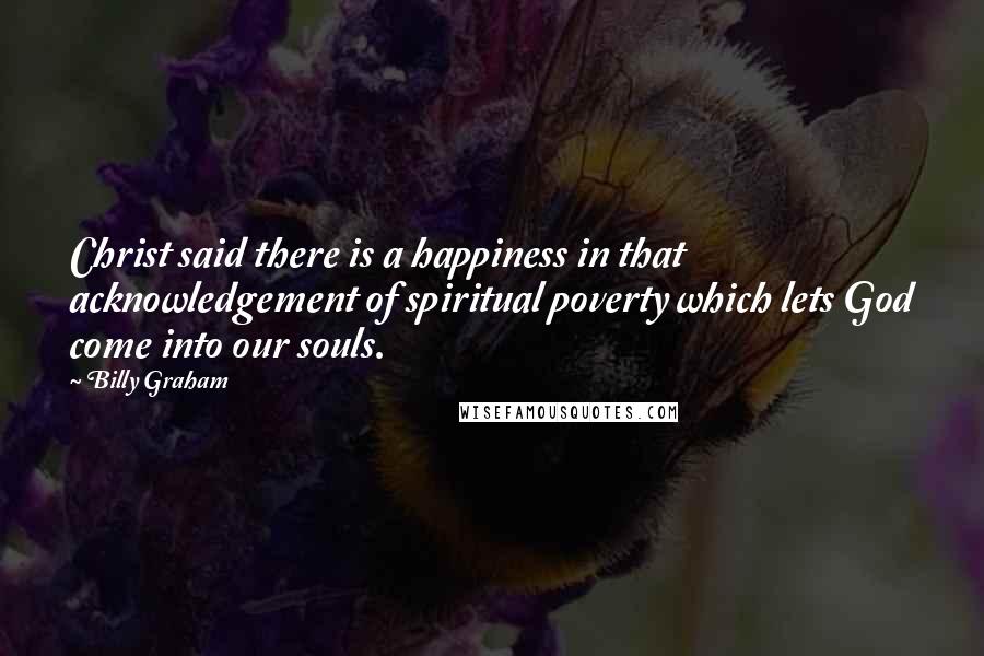 Billy Graham Quotes: Christ said there is a happiness in that acknowledgement of spiritual poverty which lets God come into our souls.