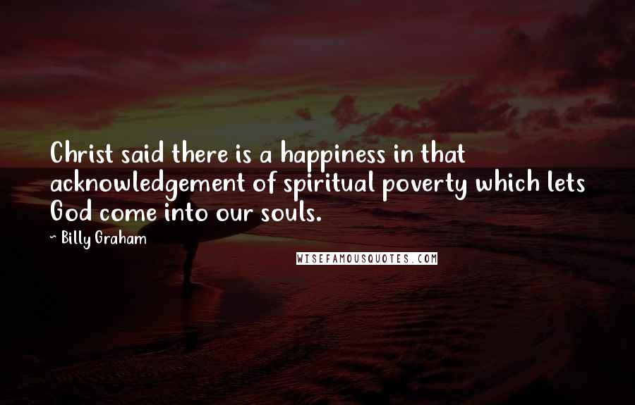 Billy Graham Quotes: Christ said there is a happiness in that acknowledgement of spiritual poverty which lets God come into our souls.