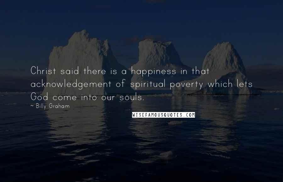 Billy Graham Quotes: Christ said there is a happiness in that acknowledgement of spiritual poverty which lets God come into our souls.