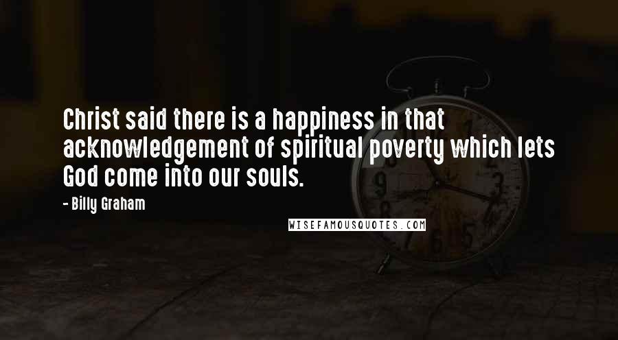 Billy Graham Quotes: Christ said there is a happiness in that acknowledgement of spiritual poverty which lets God come into our souls.