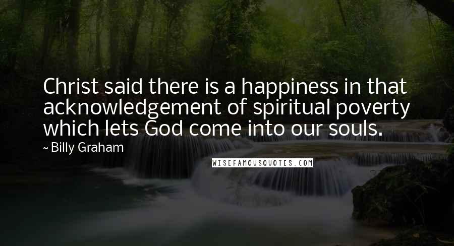 Billy Graham Quotes: Christ said there is a happiness in that acknowledgement of spiritual poverty which lets God come into our souls.