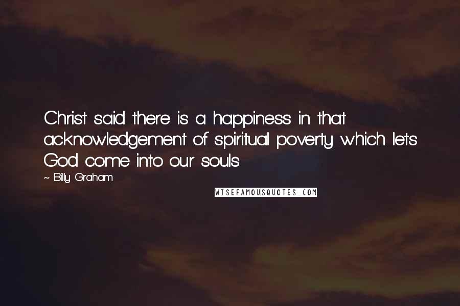 Billy Graham Quotes: Christ said there is a happiness in that acknowledgement of spiritual poverty which lets God come into our souls.