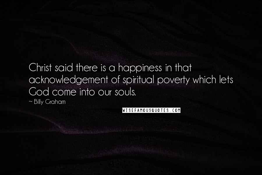 Billy Graham Quotes: Christ said there is a happiness in that acknowledgement of spiritual poverty which lets God come into our souls.