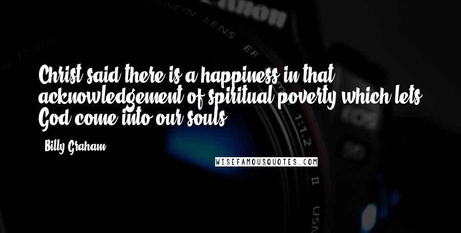 Billy Graham Quotes: Christ said there is a happiness in that acknowledgement of spiritual poverty which lets God come into our souls.