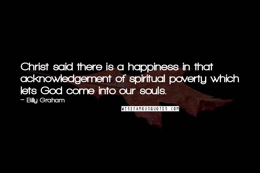 Billy Graham Quotes: Christ said there is a happiness in that acknowledgement of spiritual poverty which lets God come into our souls.