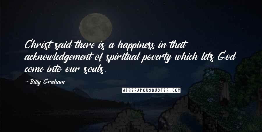 Billy Graham Quotes: Christ said there is a happiness in that acknowledgement of spiritual poverty which lets God come into our souls.