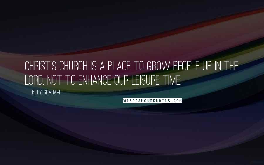 Billy Graham Quotes: Christ's church is a place to grow people up in the Lord, not to enhance our leisure time.