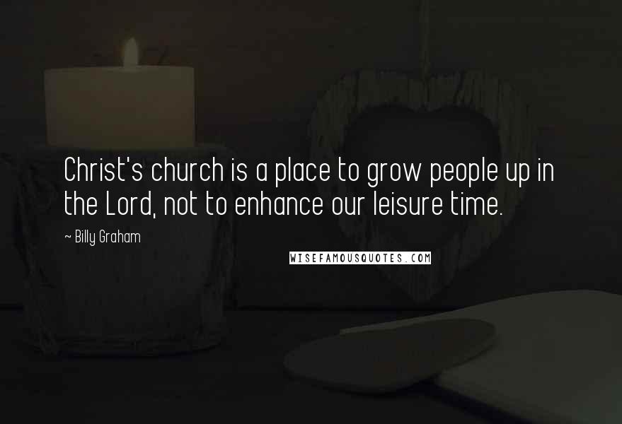 Billy Graham Quotes: Christ's church is a place to grow people up in the Lord, not to enhance our leisure time.