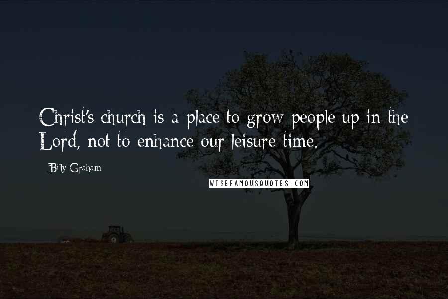 Billy Graham Quotes: Christ's church is a place to grow people up in the Lord, not to enhance our leisure time.