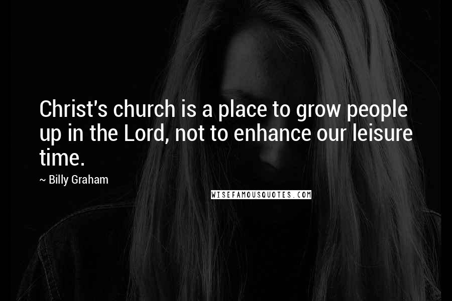 Billy Graham Quotes: Christ's church is a place to grow people up in the Lord, not to enhance our leisure time.