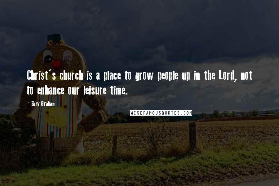 Billy Graham Quotes: Christ's church is a place to grow people up in the Lord, not to enhance our leisure time.