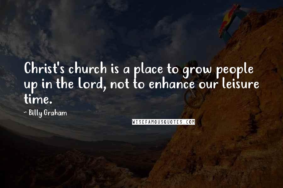 Billy Graham Quotes: Christ's church is a place to grow people up in the Lord, not to enhance our leisure time.