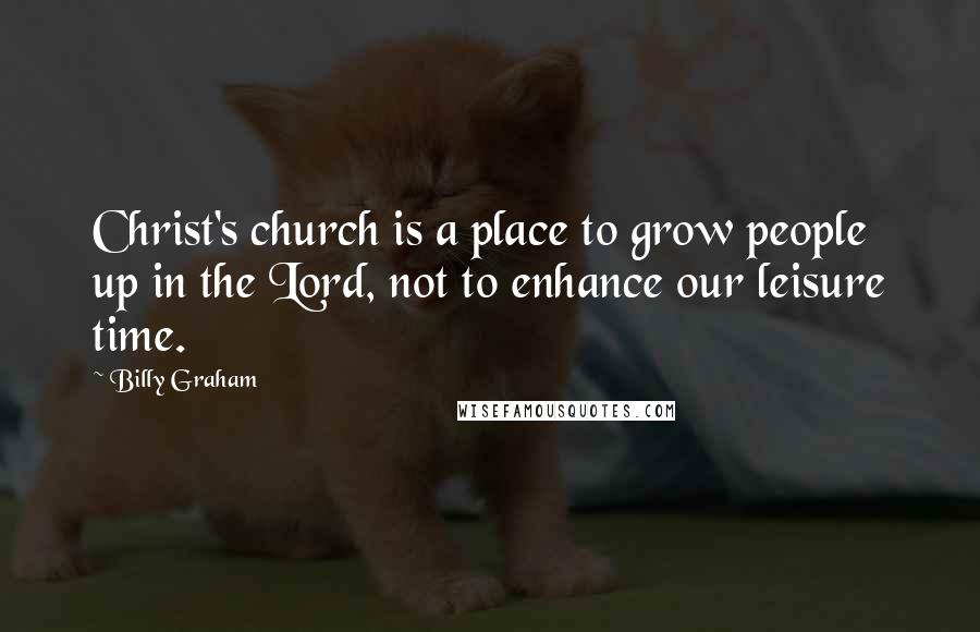 Billy Graham Quotes: Christ's church is a place to grow people up in the Lord, not to enhance our leisure time.