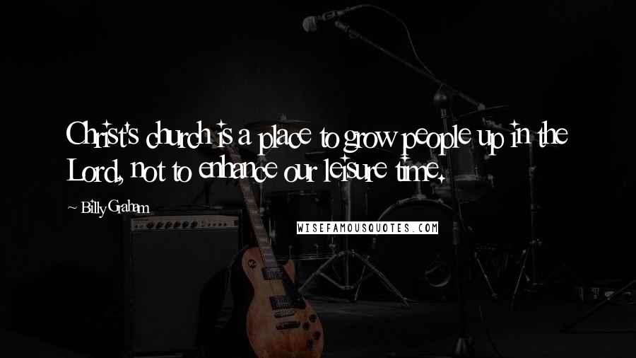 Billy Graham Quotes: Christ's church is a place to grow people up in the Lord, not to enhance our leisure time.