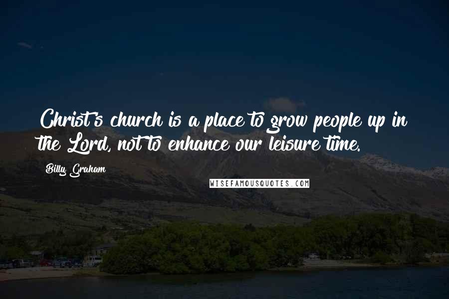 Billy Graham Quotes: Christ's church is a place to grow people up in the Lord, not to enhance our leisure time.