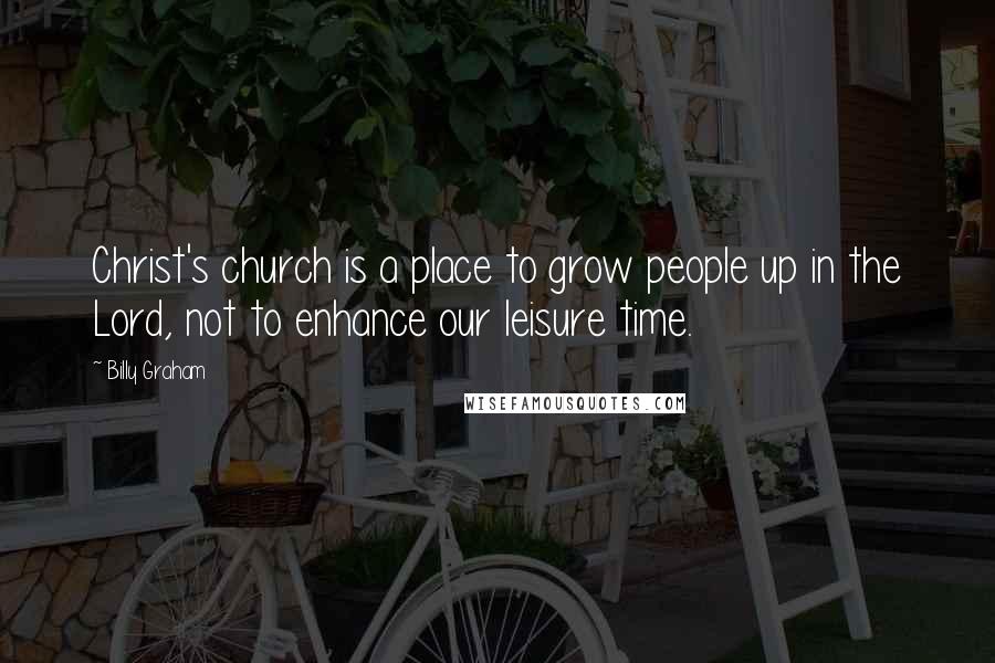 Billy Graham Quotes: Christ's church is a place to grow people up in the Lord, not to enhance our leisure time.