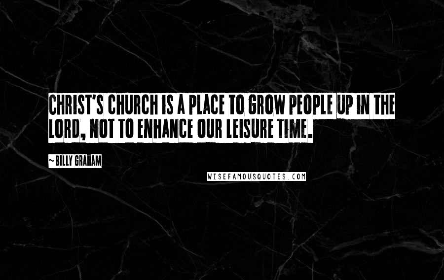 Billy Graham Quotes: Christ's church is a place to grow people up in the Lord, not to enhance our leisure time.