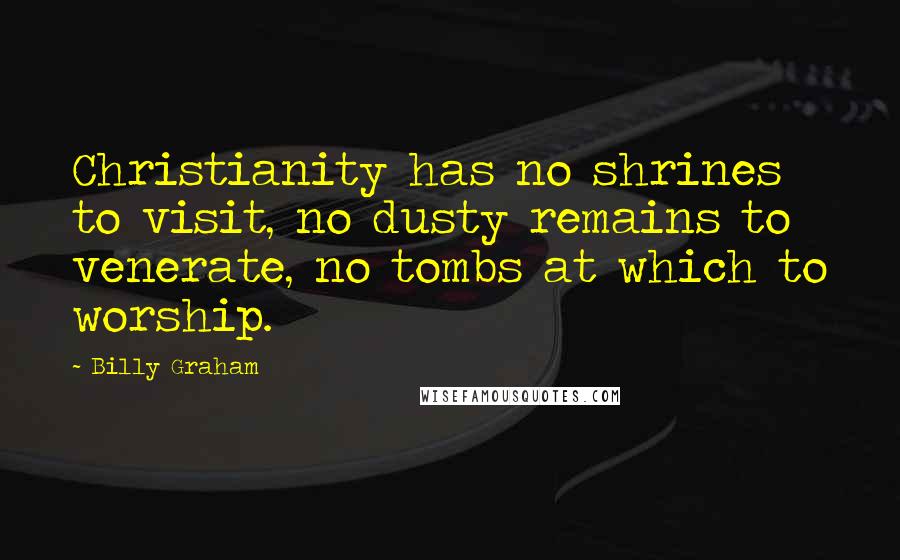 Billy Graham Quotes: Christianity has no shrines to visit, no dusty remains to venerate, no tombs at which to worship.