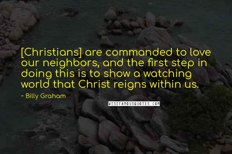 Billy Graham Quotes: [Christians] are commanded to love our neighbors, and the first step in doing this is to show a watching world that Christ reigns within us.