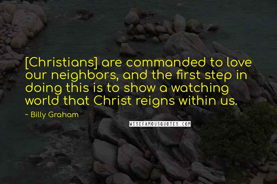 Billy Graham Quotes: [Christians] are commanded to love our neighbors, and the first step in doing this is to show a watching world that Christ reigns within us.