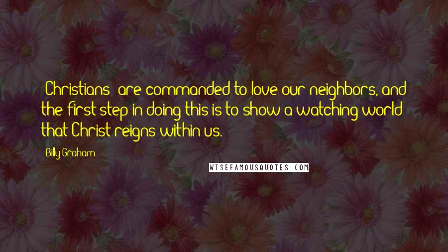 Billy Graham Quotes: [Christians] are commanded to love our neighbors, and the first step in doing this is to show a watching world that Christ reigns within us.