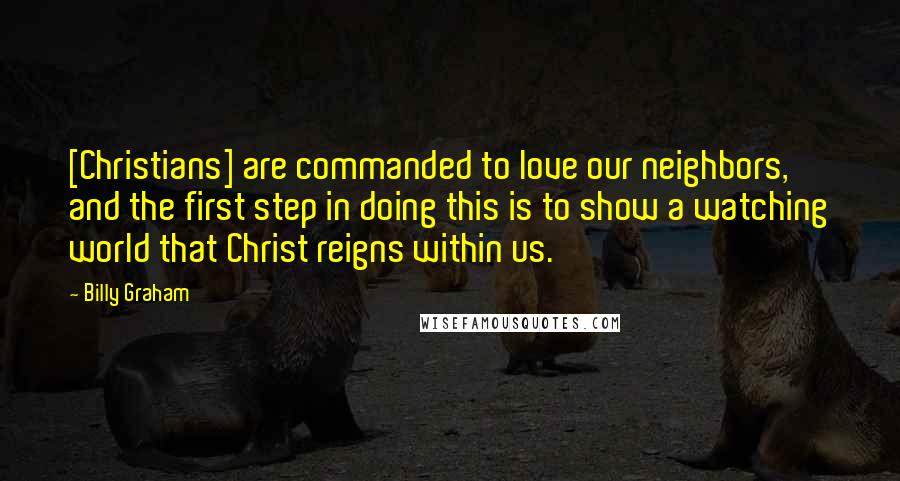 Billy Graham Quotes: [Christians] are commanded to love our neighbors, and the first step in doing this is to show a watching world that Christ reigns within us.